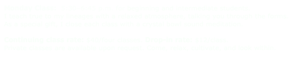 Monday Class:  5:30–6:45 p.m. for beginning and intermediate students.
I teach true to my lineages with a relaxed atmosphere, talking you through the forms.  As a special gift, I close each class with a crystal bowl sound meditation. 

Continuing class rate: $40/four classes. Drop-in rate: $12/class.
Private classes are available upon request. Come, relax, cultivate, and look within.
